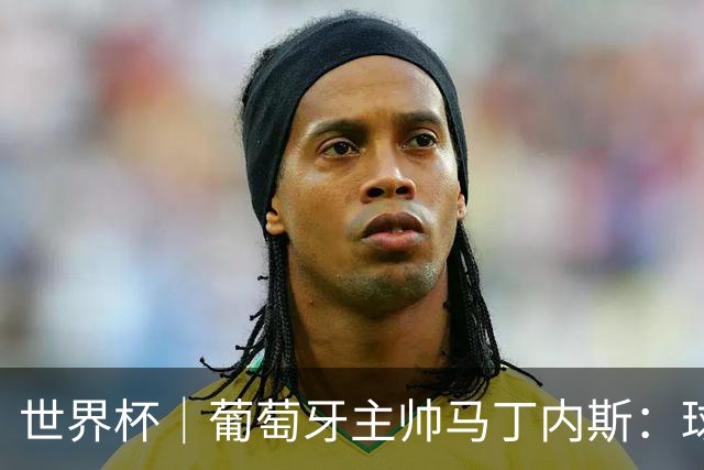 世界杯｜葡萄牙主帅马丁内斯：球队需要进球时换下C罗毫无道理